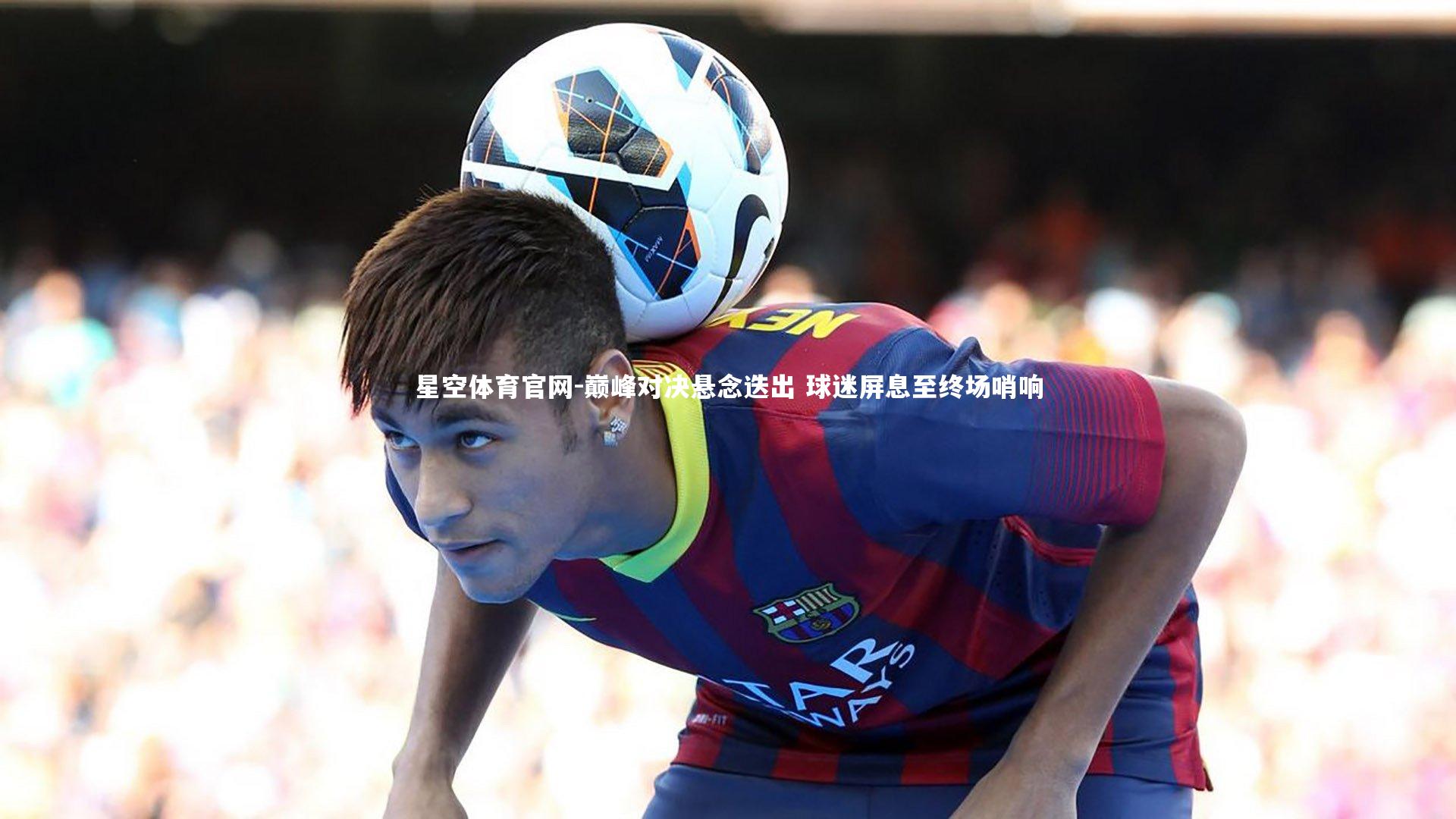 巅峰对决悬念迭出 球迷屏息至终场哨响